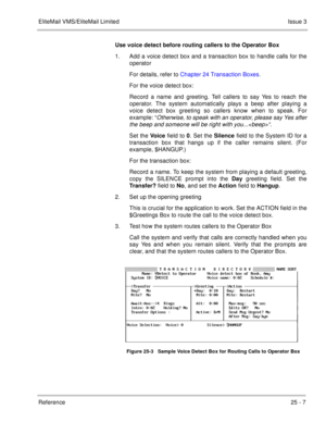 Page 357EliteMail VMS/EliteMail LimitedIssue 3
Reference 25 - 7
Use voice detect before routing callers to the Operator Box
1. Add a voice detect box and a transaction box to handle calls for the
operator
For details, refer to Chapter 24 Transaction Boxes.
For the voice detect box:
Record a name and greeting. Tell callers to say Yes to reach the
operator. The system automatically plays a beep after playing a
voice detect box greeting so callers know when to speak. For
example: “
Otherwise, to speak with an...