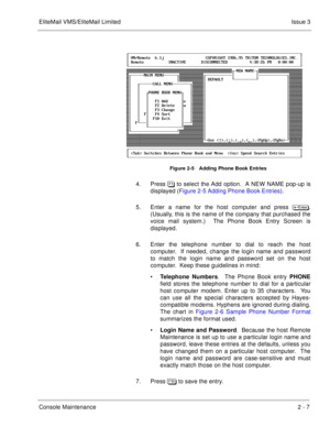 Page 37EliteMail VMS/EliteMail LimitedIssue 3
Console Maintenance2 - 7
Figure 2-5 Adding Phone Book Entries
4. Press ! to select the Add option.  A NEW NAME pop-up is
displayed (Figure 2-5 Adding Phone Book Entries).
5. Enter a name for the host computer and press 
.
(Usually, this is the name of the company that purchased the
voice mail system.)  The Phone Book Entry Screen is
displayed.
6. Enter the telephone number to dial to reach the host
computer.  If needed, change the login name and password...