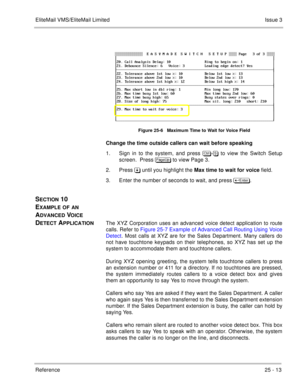 Page 363EliteMail VMS/EliteMail LimitedIssue 3
Reference 25 - 13
Figure 25-6   Maximum Time to Wait for Voice Field
Change the time outside callers can wait before speaking
1. Sign in to the system, and press 	
-# to view the Switch Setup
screen.  Press 
 to view Page 3.
2. Press  until you highlight the Max time to wait for voice
 field.
3. Enter the number of seconds to wait, and press 	
.
SECTION 10  
E
XAMPLE OF AN 
A
DVANCED VOICE 
D
ETECT APPLICATIONThe XYZ Corporation uses an...