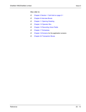 Page 365EliteMail VMS/EliteMail LimitedIssue 3
Reference 25 - 15
Also refer to:
Chapter 2 Section 1 Call Hold on page 2-1
Chapter 6 Interview Boxes
Chapter 11 Opening Greeting
Chapter 12 Operator Box
Chapter 15 Recording Voice Fields
Chapter 17 Schedules
Chapter 18 Screens for the application screens
Chapter 24 Transaction Boxes 