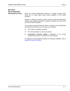 Page 39EliteMail VMS/EliteMail LimitedIssue 3
Console Maintenance2 - 9
SECTION 5 
S
OLVE PROBLEMS 
A
FTER INSTALLATIONWhen the Remote Maintenance software is installed correctly, there
should be no visible affect during routine operation of the remote
computer.
However, if either the remote computer modem or Remote Maintenance
software was installed improperly, a variety of problems can occur when
you use the remote software. 
If the remote computer freezes for about 15 seconds 
and all keystrokes
are ignored...