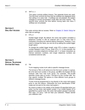 Page 384F - 2Integration Option Codes Issue 3 EliteMail VMS/EliteMail Limited
SKT=n, n
This option controls softkey timeout. Two separate timers are used.
The first timer controls the time that the softkeys are displayed when
first calling in to voice mail.  If softkeys are not pressed, the system
changes to normal conversation mode after this timer expires.  The
second timer controls the time before moving back one menu if
softkeys are not pressed.
 
SECTION 2 
D
IAL-OUT ACCESSThis code controls dial-out...