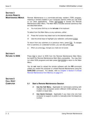 Page 413 - 2Using Remote Maintenance Issue 3 EliteMail VMS/EliteMail Limited
SECTION 3 
A
CCESS REMOTE 
M
AINTENANCE MENUSRemote Maintenance is a terminate-and-stay resident (TSR) program,
meaning it remains loaded in your computer memory while you use DOS
or run other applications.  Press 	
-
 to access the Remote
Maintenance Main Menu. The Main Menu includes several submenus that
are described below.

You must press Shift key on the 
left side of the keyboard.
To select from the Main Menu or...