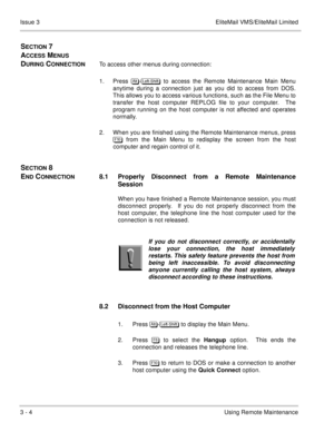 Page 433 - 4Using Remote Maintenance Issue 3 EliteMail VMS/EliteMail Limited
SECTION 7 
A
CCESS MENUS 
D
URING CONNECTIONTo access other menus during connection:
1. Press 	
-
 to access the Remote Maintenance Main Menu
anytime during a connection just as you did to access from DOS.
This allows you to access various functions, such as the File Menu to
transfer the host computer REPLOG file to your computer.  The
program running on the host computer is not affected and operates
normally.
2. When you...
