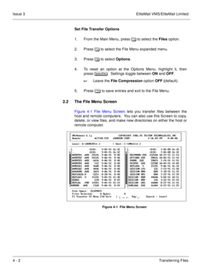 Page 464 - 2Transferring Files Issue 3 EliteMail VMS/EliteMail Limited
Set File Transfer Options
1. From the Main Menu, press  to select the Files option.
2. Press  to select the File Menu expanded menu.
3. Press % to select Options.
4. To reset an option at the Options Menu, highlight it, then
press  .  Settings toggle between ON and OFF.
Leave the File Compression option OFF (default).
5. Press ! to save entries and exit to the File Menu.
2.2 The File Menu Screen
Figure 4-1 File Menu...