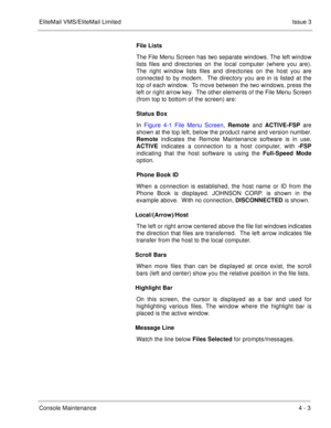 Page 47EliteMail VMS/EliteMail LimitedIssue 3
Console Maintenance4 - 3
File Lists
The File Menu Screen has two separate windows. The left window
lists files and directories on the local computer (where you are).
The right window lists files and directories on the host you are
connected to by modem.  The directory you are in is listed at the
top of each window.  To move between the two windows, press the
left or right arrow key.  The other elements of the File Menu Screen
(from top to bottom of the screen) are:...