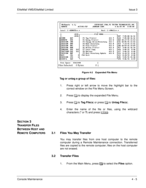 Page 49EliteMail VMS/EliteMail LimitedIssue 3
Console Maintenance4 - 5
Figure 4-2    Expanded File Menu
Tag or untag a group of files:
1. Press right or left arrow to move the highlight bar to the
correct window on the File Menu Screen. 
2. Press  to display the expanded File Menu.
3. Press ! to Tag File
(s
) or press  to Untag File
(s
). 
4. Enter the name of the file or files, using the wildcard
characters (*
 or ?
) and press 
.
SECTION 3 
T
RANSFER FILES 
B
ETWEEN HOST AND 
R
EMOTE...