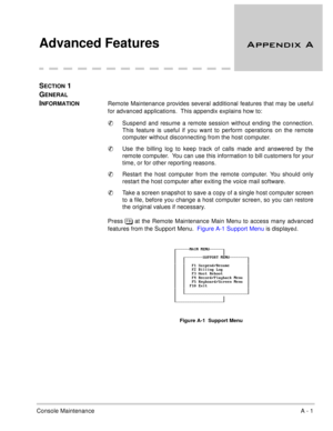 Page 54Console MaintenanceA - 1
Advanced Features
 
SECTION 1 
G
ENERAL 
I
NFORMATIONRemote Maintenance provides several additional features that may be useful
for advanced applications.  This appendix explains how to: 
Suspend and resume a remote session without ending the connection.
This feature is useful if you want to perform operations on the remote
computer without disconnecting from the host computer.
Use the billing log to keep track of calls made and answered by the
remote computer.  You can...