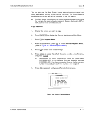 Page 58EliteMail VMS/EliteMail LimitedIssue 3
Console MaintenanceA - 5
You can also use the Save Screen Image feature to copy screens from
other applications running on the remote computer. You do not have to
establish a connection with a host computer to use this feature.

The Save Screen Image feature can capture screens displayed in text mode
(for example, the voice mail system screens).  Screens displayed in EGA or
VGA graphics mode cannot be captured.
Copy a screen:
1. Display the screen you want to...
