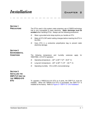 Page 7Hardware Specifications2 - 1
Installation  

SECTION 1     
P
RECAUTIONSThe ETUs used in this system make extensive use of CMOS technology
that is very susceptible to static electricity.  Static discharge must be
avoided
 when handling ETUs.  Always use the following precautions:
Wear a grounded wrist strap anytime you handle an ETU.
Make all ETU DIP switch setting changes before inserting the ETU in
the KSU.  
Carry ETU in a conductive polyethylene bag to prevent static
electricity damage....
