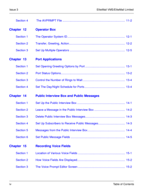 Page 65Issue 3 EliteMail VMS/EliteMail Limited
ivTable of Contents
Section 4  The AVPRMPT File .............................................................................  11-2
Chapter  12 Operator Box
Section 1 The Operator System ID .......................................................................  12-1
Section 2 Transfer, Greeting, Action.....................................................................  12-2
Section 3 Set Up Multiple Operators...