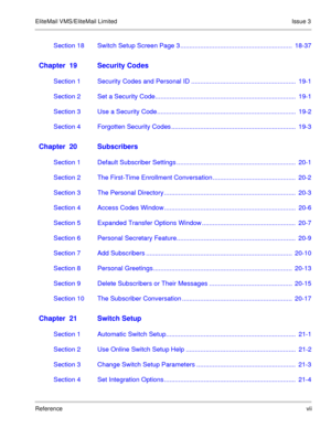 Page 68EliteMail VMS/EliteMail Limited Issue 3
Referencevii
Section 18 Switch Setup Screen Page 3 ..............................................................  18-37
Chapter  19 Security Codes
Section 1 Security Codes and Personal ID ..........................................................  19-1
Section 2 Set a Security Code..............................................................................  19-1
Section 3 Use a Security...