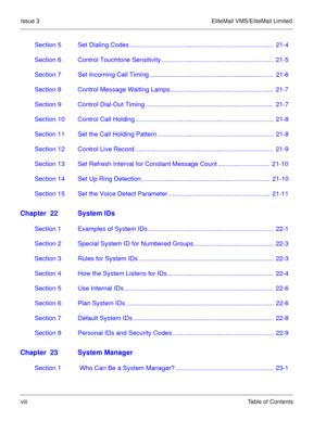 Page 69Issue 3 EliteMail VMS/EliteMail Limited
viiiTable of Contents
Section 5 Set Dialing Codes .................................................................................  21-4
Section 6 Control Touchtone Sensitivity ...............................................................  21-5
Section 7 Set Incoming Call Timing ......................................................................  21-6
Section 8 Control Message Waiting Lamps ..........................................................  21-7...