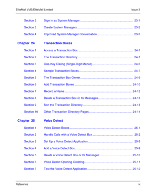 Page 70EliteMail VMS/EliteMail Limited Issue 3
Referenceix
Section 2 Sign In as System Manager .................................................................  23-1
Section 3 Create System Managers .....................................................................  23-2
Section 4 Improved System Manager Conversation ............................................  23-3
Chapter  24 Transaction Boxes
Section 1 Access a Transaction Box ....................................................................  24-1...