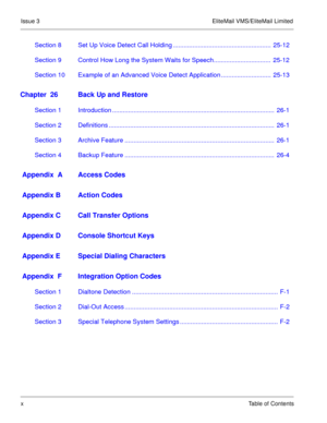 Page 71Issue 3 EliteMail VMS/EliteMail Limited
xTable of Contents
Section 8 Set Up Voice Detect Call Holding .......................................................  25-12
Section 9 Control How Long the System Waits for Speech................................  25-12
Section 10 Example of an Advanced Voice Detect Application ............................  25-13
Chapter  26 Back Up and Restore
Section 1 Introduction ...........................................................................................  26-1...