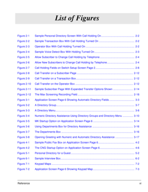 Page 72Referencexi
List of Figures
Figure 2-1 Sample Personal Directory Screen With Call Holding On .............................................  2-2
Figure 2-2 Sample Transaction Box With Call Holding Turned On ................................................  2-2
Figure 2-3 Operator Box With Call Holding Turned On ..................................................................  2-2
Figure 2-4 Sample Voice Detect Box With Holding Turned On ......................................................  2-3
Figure...