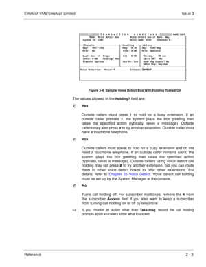 Page 81EliteMail VMS/EliteMail LimitedIssue 3
Reference 2 - 3
The values allowed in the Holding? field are:
Ye s
Outside callers must press 1 to hold for a busy extension. If an
outside caller presses 2, the system plays the box greeting then
takes the specified action (typically, takes a message). Outside
callers may also press # to try another extension. Outside caller must
have a touchtone telephone.
Vo x
Outside callers must speak to hold for a busy extension and do not
need a touchtone telephone. If an...