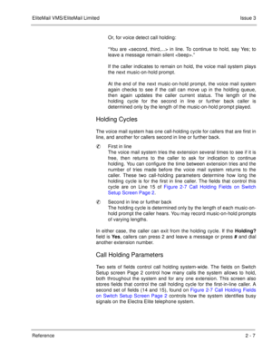 Page 85EliteMail VMS/EliteMail LimitedIssue 3
Reference 2 - 7
Or, for voice detect call holding:
“You are  in line. To continue to hold, say Yes; to
leave a message remain silent .”
If the caller indicates to remain on hold, the voice mail system plays
the next music-on-hold prompt. 
At the end of the next music-on-hold prompt, the voice mail system
again checks to see if the call can move up in the holding queue,
then again updates the caller current status. The length of the
holding cycle for the second in...