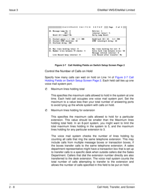 Page 862 - 8 Call Hold, Transfer, and Screen Issue 3 EliteMail VMS/EliteMail Limited
Control the Number of Calls on Hold
Specify how many calls can wait on hold on Line 14 of Figure 2-7 Call
Holding Fields on Switch Setup Screen Page 2. Each held call ties up one
voice mail system port.
Maximum lines holding total
This specifies the maximum calls allowed to hold in the system at one
time. Each held call occupies one voice mail system port. Set the
maximum to a value less than your total number of answering...