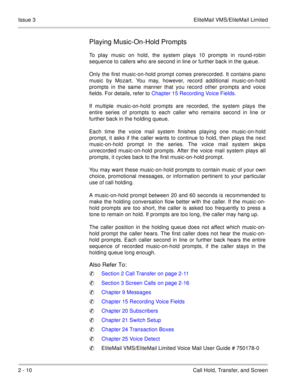 Page 882 - 10 Call Hold, Transfer, and Screen Issue 3 EliteMail VMS/EliteMail Limited
Playing Music-On-Hold Prompts
To play music on hold, the system plays 10 prompts in round-robin
sequence to callers who are second in line or further back in the queue. 
Only the first music-on-hold prompt comes prerecorded. It contains piano
music by Mozart. You may, however, record additional music-on-hold
prompts in the same manner that you record other prompts and voice
fields. For details, refer to Chapter 15 Recording...