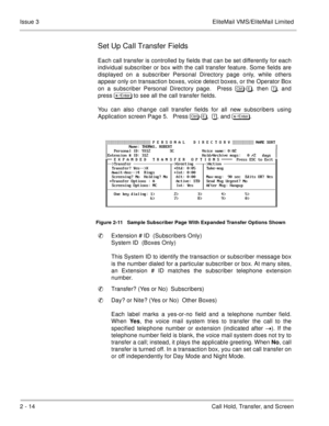 Page 922 - 14 Call Hold, Transfer, and Screen Issue 3 EliteMail VMS/EliteMail Limited
Set Up Call Transfer Fields
Each call transfer is controlled by fields that can be set differently for each
individual subscriber or box with the call transfer feature. Some fields are
displayed on a subscriber Personal Directory page only, while others
appear only on transaction boxes, voice detect boxes, or the Operator Box
on a subscriber Personal Directory page.  Press 	
-, then , and
press 	
 to see all...