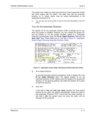 Page 99EliteMail VMS/EliteMail LimitedIssue 3
Reference 3 - 3
The system then reads the name and extension of each subscriber whose
last name begins with the letters. The caller may dial the extension
anytime, or, in certain cases, may be routed automatically to the
subscriber Extension # ID. 

You can also set up the system to ask for the first three letters of the first
name.
Turn On the Automatic Directory
The System ID for the automatic directory (555) is already set for you
when the system is installed....