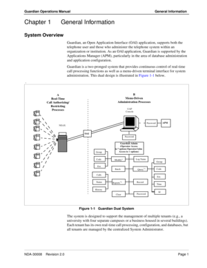 Page 11NDA-30008    Revision 2.0Page 1
Guardian Operations Manual General Information
Chapter 1 General Information
System Overview
Guardian, an Open Application Interface (OAI) application, supports both the 
telephone user and those who administer the telephone system within an 
organization or institution. As an OAI application, Guardian is supported by the 
Applications Manager (APM), particularly in the area of database administration 
and application configuration.
Guardian is a two-pronged system that...