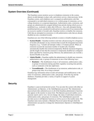 Page 12Page 2NDA-30008   Revision 2.0
General Information Guardian Operations Manual
System Overview (Continued)
The Guardian system monitors access to telephone extensions in the system, 
detects invalid attempts to place calls, and restricts service, when necessary. In the 
Guardian system, each telephone user is assigned an authorization code that 
corresponds to an individual extension or to a whole group of extensions, as in a 
college dormitory or a corporate department. Authorization codes, extensions,...