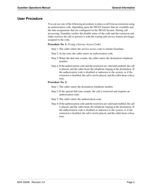 Page 13NDA-30008   Revision 2.0Page 3
Guardian Operations Manual General Information
User Procedure
You can use one of the following procedures to place a call from an extension using 
an authorization code, depending upon the NEAX features that are available and 
the data assignments that are configured on the NEAX System. During call 
processing, Guardian verifies the disable status of the code and the extension and 
either restricts the call or permits it with the routing and service feature privileges...