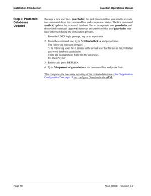 Page 20Page 10NDA-30008   Revision 2.0
Installation Introduction Guardian Operations Manual
Step 3: Protected 
Databases 
UpdatedBecause a new user (i.e., guardadm) has just been installed, you need to execute 
two commands from the command line under super-user status. The first command 
(authck) updates the protected database files to incorporate user guardadm, and 
the second command (passwd) removes any password that user guardadm may 
have inherited during the installation process.
1. From the UNIX login...