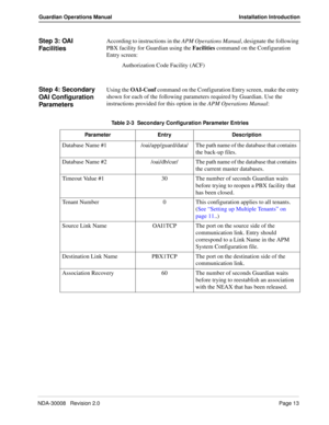 Page 23NDA-30008   Revision 2.0Page 13
Guardian Operations Manual Installation Introduction
Step 3: OAI 
FacilitiesAccording to instructions in the APM Operations Manual, designate the following 
PBX facility for Guardian using the Facilities command on the Configuration 
Entry screen:
Authorization Code Facility (ACF)
Step 4: Secondary 
OAI Configuration 
ParametersUsing the OAI-Conf command on the Configuration Entry screen, make the entry 
shown for each of the following parameters required by Guardian. Use...