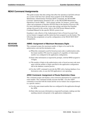 Page 32Page 22NDA-30008   Revision 2.0
Installation Introduction Guardian Operations Manual
NEAX Command Assignments
This guide assumes that data settings that affect the operation of all OAI software 
on a system-wide basis have already been assigned on the NEAX2400 
Maintenance Administration Terminal (MAT) commands, the NEAX2000 
Customer Administration Terminal (CAT), or the NEAX2000 Maintenance 
Operations Console (MOC).   Such settings include, for instance, system index 
values and assignment of...