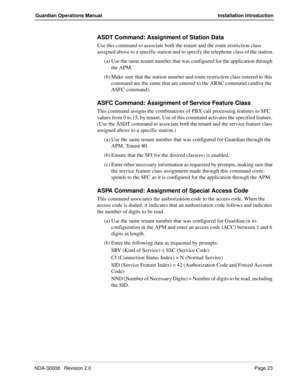 Page 33NDA-30008   Revision 2.0Page 23
Guardian Operations Manual Installation Introduction
ASDT Command: Assignment of Station Data
Use this command to associate both the tenant and the route restriction class 
assigned above to a specific station and to specify the telephone class of the station.
(a) Use the same tenant number that was configured for the application through 
the APM.
(b) Make sure that the station number and route restriction class entered to this 
command are the same that are entered to the...