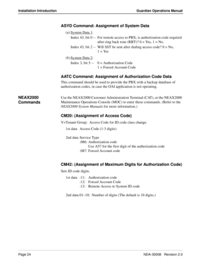 Page 34Page 24NDA-30008   Revision 2.0
Installation Introduction Guardian Operations Manual
ASYD Command: Assignment of System Data
(a) System Data 1:
Index 43, bit 0 -- For remote access to PBX, is authorization code required 
after ring back tone (RBT)? 0 = Yes, 1 = No.
Index 43, bit 2 -- Will SST be sent after dialing access code? 0 = No, 
1 = Yes
(b) System Data 2
:
Index 3, bit 5 -- 0 = Authorization Code
1 = Forced Account Code
AATC Command: Assignment of Authorization Code Data
This command should be...