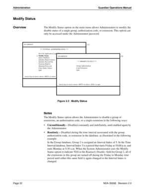 Page 42Page 32NDA-30008   Revision 2.0
Administration Guardian Operations Manual
Modify Status
OverviewThe Modify Status option on the main menu allows Administrators to modify the 
disable status of a single group, authorization code, or extension. This option can 
only be accessed under the Administrator password.
Figure 3-3   Modify Status
Notes
The Modify Status option allows the Administrator to disable a group of 
extensions, an authorization code, or a single extension in the following ways:...