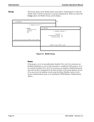 Page 44Page 34NDA-30008   Revision 2.0
Administration Guardian Operations Manual
GroupThe Group option on the Modify Status menu allows Administrators to alter the 
disable status of all the extensions in a group simultaneously.
 When you select the 
Group option, the Modify Group screen displays.
Figure 3-4   Modify Group
Notes
If the group is set to be unconditionally disabled (Yes), all of its extensions are 
disabled indefinitely as soon as this procedure is completed. If the group is set to 
be routinely...