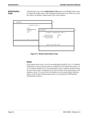 Page 46Page 36NDA-30008   Revision 2.0
Administration Guardian Operations Manual
Authorization 
CodeAdministrators can use the Authorization Code option on the Modify Status menu 
to change the disable status of the designated authorization code.
 When you select 
this option, the Modify Authorization Code screen displays.
Figure 3-5   Modify Authorization Code
Notes
If the authorization code is set to be unconditionally disabled (Yes), it is disabled 
indefinitely as soon as this procedure is completed. If the...