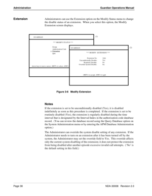 Page 48Page 38NDA-30008   Revision 2.0
Administration Guardian Operations Manual
ExtensionAdministrators can use the Extension option on the Modify Status menu to change 
the disable status of an extension.
  When you select this option, the Modify 
Extension screen displays.
Figure 3-6   Modify Extension
Notes
If the extension is set to be unconditionally disabled (Yes), it is disabled 
indefinitely as soon as this procedure is completed.  If the extension is set to be 
routinely disabled (Yes), the extension...