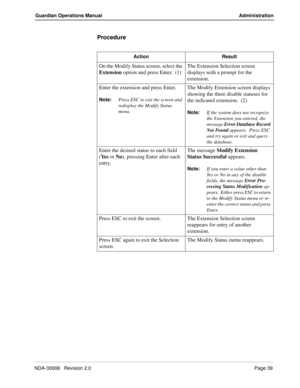 Page 49NDA-30008   Revision 2.0Page 39
Guardian Operations Manual Administration
Procedure
Action Result
On the Modify Status screen, select the 
Extension option and press Enter.  (1)The Extension Selection screen 
displays with a prompt for the 
extension.
Enter the extension and press Enter.
Note:
Press ESC to exit the screen and 
redisplay the Modify Status 
menu.
The Modify Extension screen displays 
showing the three disable statuses for 
the indicated extension.  (2)
Note:
If the system does not...