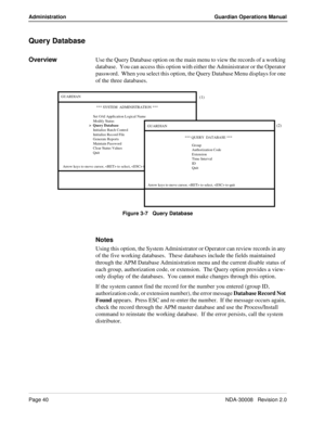 Page 50Page 40NDA-30008   Revision 2.0
Administration Guardian Operations Manual
Query Database
OverviewUse the Query Database option on the main menu to view the records of a working 
database.  You can access this option with either the Administrator or the Operator 
password.  When you select this option, the Query Database Menu displays for one 
of the three databases.
Figure 3-7   Query Database
Notes
Using this option, the System Administrator or Operator can review records in any 
of the five working...