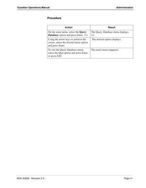 Page 51NDA-30008   Revision 2.0Page 41
Guardian Operations Manual Administration
Procedure
Action Result
On the main menu, select the Query 
Database option and press Enter.  (1)The Query Database menu displays.  
(2)
Using the arrow keys to position the 
cursor, select the desired menu option 
and press Enter. The desired option displays.
To exit the Query Database menu, 
select the Quit option and press Enter, 
or press ESC.The main menu reappears. 