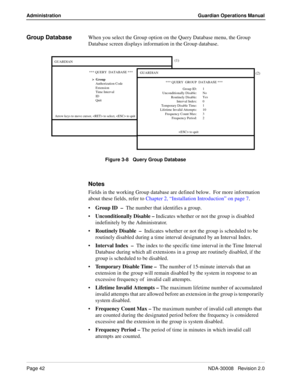 Page 52Page 42NDA-30008   Revision 2.0
Administration Guardian Operations Manual
Group DatabaseWhen you select the Group option on the Query Database menu, the Group 
Database screen displays information in the Group database.
Figure 3-8   Query Group Database
Notes
Fields in the working Group database are defined below.  For more information 
about these fields, refer to Chapter 2, “Installation Introduction” on page 7.
Group ID  –  The number that identifies a group.
Unconditionally Disable – Indicates...