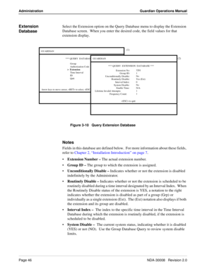 Page 56Page 46NDA-30008   Revision 2.0
Administration Guardian Operations Manual
Extension 
DatabaseSelect the Extension option on the Query Database menu to display the Extension 
Database screen.  When you enter the desired code, the field values for that 
extension display.
Figure 3-10   Query Extension Database
Notes
Fields in this database are defined below.  For more information about these fields, 
refer to Chapter 2, “Installation Introduction” on page 7.
Extension Number – The actual extension...