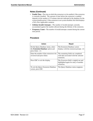 Page 57NDA-30008   Revision 2.0Page 47
Guardian Operations Manual Administration
Notes (Continued)
Enable Time – The time at which the extension is to be enabled, if the extension 
is currently disabled.  The amount of time before the extension is enabled 
depends on the number of 15-minute intervals indicated in the database for the 
system disable period.  If the extension is not system disabled, this field displays 
a N/A (Not Applicable) notation.
Lifetime Invalid Attempts – The number of invalid attempts...