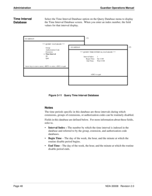 Page 58Page 48NDA-30008   Revision 2.0
Administration Guardian Operations Manual
Time Interval 
DatabaseSelect the Time Interval Database option on the Query Database menu to display 
the Time Interval Database screen.  When you enter an index number, the field 
values for that interval display.
Figure 3-11   Query Time Interval Database
Notes
The time periods specific in this database are those intervals during which 
extensions, groups of extensions, or authorization codes can be routinely disabled.
Fields in...