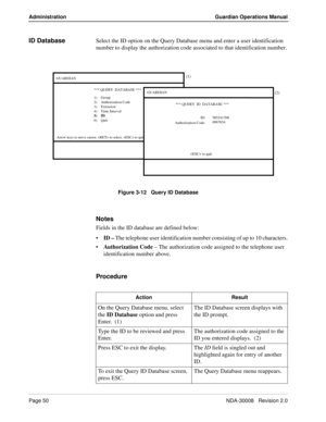 Page 60Page 50NDA-30008   Revision 2.0
Administration Guardian Operations Manual
ID DatabaseSelect the ID option on the Query Database menu and enter a user identification 
number to display the authorization code associated to that identification number.
Figure 3-12   Query ID Database
Notes
Fields in the ID database are defined below:
ID – The telephone user identification number consisting of up to 10 characters.
Authorization Code – The authorization code assigned to the telephone user 
identification...