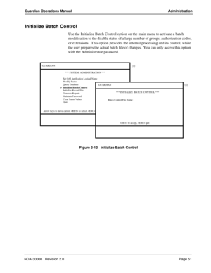 Page 61NDA-30008   Revision 2.0Page 51
Guardian Operations Manual Administration
Initialize Batch Control
Use the Initialize Batch Control option on the main menu to activate a batch 
modification to the disable status of a large number of groups, authorization codes, 
or extensions.  This option provides the internal processing and its control, while 
the user prepares the actual batch file of changes.  You can only access this option  
with the Administrator password.
Figure 3-13   Initialize Batch Control...