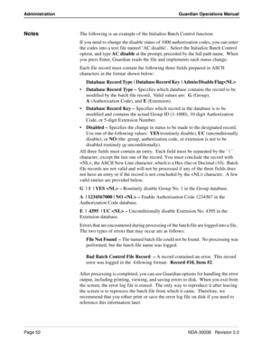 Page 62Page 52NDA-30008   Revision 2.0
Administration Guardian Operations Manual
NotesThe following is an example of the Initialize Batch Control function:
If you need to change the disable status of 1000 authorization codes, you can enter 
the codes into a text file named ‘AC
_disable’.  Select the Initialize Batch Control 
option, and type AC
_disable at the prompt, preceded by the full path name.  When 
you press Enter, Guardian reads the file and implements each status change.
Each file record must contain...