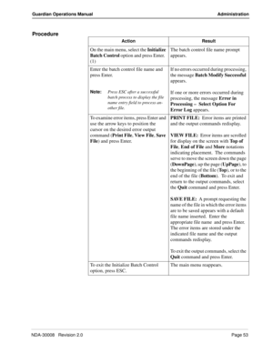 Page 63NDA-30008   Revision 2.0Page 53
Guardian Operations Manual Administration
Procedure
Action Result
On the main menu, select the Initialize 
Batch Control option and press Enter.  
(1)The batch control file name prompt 
appears.
Enter the batch control file name and 
press Enter.
Note:
Press ESC after a successful 
batch process to display the file 
name entry field to process an-
other file.
If no errors occurred during processing, 
the message Batch Modify Successful 
appears.
If one or more errors...