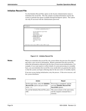 Page 64Page 54NDA-30008   Revision 2.0
Administration Guardian Operations Manual
Initialize Record File
Use the Initialize Record Files option on the System Administration menu to 
reinitialize the record file.  This file contains recorded information used by the 
system to generate the reports available through the Reports option.  This option  
can only be accessed with the Administrator password.
Figure 3-14   Initialize Record File
NotesWhen you reinitialize the record file, the system deletes the previous...